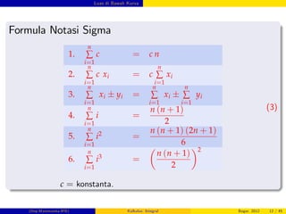 Luas di Bawah Kurva
Formula Notasi Sigma
1.
n
∑
i=1
c = c n
2.
n
∑
i=1
c xi = c
n
∑
i=1
xi
3.
n
∑
i=1
xi yi =
n
∑
i=1
xi
n
∑
i=1
yi
4.
n
∑
i=1
i =
n (n + 1)
2
5.
n
∑
i=1
i2 =
n (n + 1) (2n + 1)
6
6.
n
∑
i=1
i3 =
n (n + 1)
2
2
(3)
c = konstanta.
(Dep.Matematika-IPB) Kalkulus: Integral Bogor, 2012 12 / 45
 