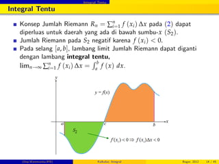 Integral Tentu
Integral Tentu
Konsep Jumlah Riemann Rn = ∑n
i=1 f (xi) ∆x pada (2) dapat
diperluas untuk daerah yang ada di bawah sumbu-x (S2).
Jumlah Riemann pada S2 negatif karena f (xi) < 0.
Pada selang [a, b], lambang limit Jumlah Riemann dapat diganti
dengan lambang integral tentu,
limn!∞ ∑n
i=1 f (xi) ∆x =
R b
a
f (x) dx.
(Dep.Matematika-IPB) Kalkulus: Integral Bogor, 2012 14 / 45
 