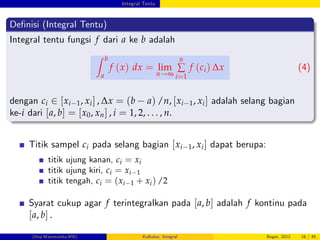 Integral Tentu
De…nisi (Integral Tentu)
Integral tentu fungsi f dari a ke b adalah
Z b
a
f (x) dx = lim
n!∞
n
∑
i=1
f (ci) ∆x (4)
dengan ci 2 [xi 1, xi] , ∆x = (b a) /n, [xi 1, xi] adalah selang bagian
ke-i dari [a, b] = [x0, xn] , i = 1, 2, . . . , n.
Titik sampel ci pada selang bagian [xi 1, xi] dapat berupa:
titik ujung kanan, ci = xi
titik ujung kiri, ci = xi 1
titik tengah, ci = (xi 1 + xi) /2
Syarat cukup agar f terintegralkan pada [a, b] adalah f kontinu pada
[a, b] .
(Dep.Matematika-IPB) Kalkulus: Integral Bogor, 2012 16 / 45
 