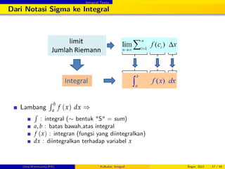 Integral Tentu
Dari Notasi Sigma ke Integral
Lambang
R b
a
f (x) dx )
R
: integral ( bentuk "S" = sum)
a, b : batas bawah,atas integral
f (x) : integran (fungsi yang diintegralkan)
dx : diintegralkan terhadap variabel x
(Dep.Matematika-IPB) Kalkulus: Integral Bogor, 2012 17 / 45
 