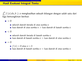 Integral Tentu
Hasil Evaluasi Integral Tentu
R b
a
f (x) dx, b a menghasilkan sebuah bilangan dengan salah satu dari
tiga kemungkinan berikut:
> 0
seluruh daerah berada di atas sumbu-x
luas daerah di atas sumbu-x > luas daerah di bawah sumbu-x
< 0
seluruh daerah berada di bawah sumbu-x
luas daerah di bawah sumbu-x > luas daerah di atas sumbu-x
= 0
f (x) = 0 atau a = b
luas daerah di bawah sumbu-x = luas daerah di atas sumbu-x
(Dep.Matematika-IPB) Kalkulus: Integral Bogor, 2012 19 / 45
 