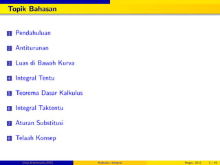 Topik Bahasan
1 Pendahuluan
2 Antiturunan
3 Luas di Bawah Kurva
4 Integral Tentu
5 Teorema Dasar Kalkulus
6 Integral Taktentu
7 Aturan Substitusi
8 Telaah Konsep
(Dep.Matematika-IPB) Kalkulus: Integral Bogor, 2012 2 / 45
 