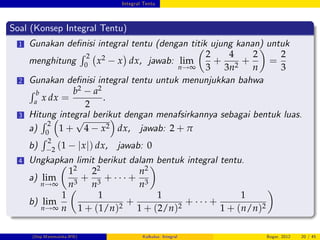 Integral Tentu
Soal (Konsep Integral Tentu)
1 Gunakan de…nisi integral tentu (dengan titik ujung kanan) untuk
menghitung
R 2
0
x2 x dx, jawab: lim
n!∞
2
3
+
4
3n2
+
2
n
=
2
3
2 Gunakan de…nisi integral tentu untuk menunjukkan bahwa
R b
a
x dx =
b2 a2
2
.
3 Hitung integral berikut dengan menafsirkannya sebagai bentuk luas.
a)
R 2
0
1 +
p
4 x2 dx, jawab: 2 + π
b)
R 2
2 (1 jxj) dx, jawab: 0
4 Ungkapkan limit berikut dalam bentuk integral tentu.
a) lim
n!∞
12
n3
+
22
n3
+ +
n2
n3
b) lim
n!∞
1
n
1
1 + (1/n)2
+
1
1 + (2/n)2
+ +
1
1 + (n/n)2
(Dep.Matematika-IPB) Kalkulus: Integral Bogor, 2012 20 / 45
 