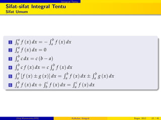 Integral Tentu
Sifat-sifat Integral Tentu
Sifat Umum
1
R a
b
f (x) dx =
R b
a
f (x) dx
2
R a
a
f (x) dx = 0
3
R b
a
c dx = c (b a)
4
R b
a
c f (x) dx = c
R b
a
f (x) dx
5
R b
a [f (x) g (x)] dx =
R b
a
f (x) dx
R b
a
g (x) dx
6
R b
a
f (x) dx +
R c
b
f (x) dx =
R c
a
f (x) dx
(Dep.Matematika-IPB) Kalkulus: Integral Bogor, 2012 22 / 45
 