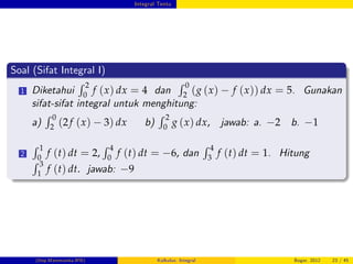 Integral Tentu
Soal (Sifat Integral I)
1 Diketahui
R 2
0
f (x) dx = 4 dan
R 0
2 (g (x) f (x)) dx = 5. Gunakan
sifat-sifat integral untuk menghitung:
a)
R 0
2 (2f (x) 3) dx b)
R 2
0
g (x) dx, jawab: a. 2 b. 1
2
R 1
0
f (t) dt = 2,
R 4
0
f (t) dt = 6, dan
R 4
3
f (t) dt = 1. Hitung
R 3
1
f (t) dt. jawab: 9
(Dep.Matematika-IPB) Kalkulus: Integral Bogor, 2012 23 / 45
 