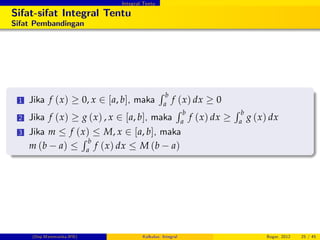 Integral Tentu
Sifat-sifat Integral Tentu
Sifat Pembandingan
1 Jika f (x) 0, x 2 [a, b], maka
R b
a
f (x) dx 0
2 Jika f (x) g (x) , x 2 [a, b], maka
R b
a
f (x) dx
R b
a
g (x) dx
3 Jika m f (x) M, x 2 [a, b], maka
m (b a)
R b
a
f (x) dx M (b a)
(Dep.Matematika-IPB) Kalkulus: Integral Bogor, 2012 25 / 45
 