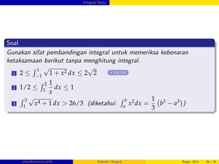 Integral Tentu
Soal
Gunakan sifat pembandingan integral untuk memeriksa kebenaran
ketaksamaan berikut tanpa menghitung integral.
1 2
R 1
1
p
1 + x2 dx 2
p
2 SOLUSI
2 1/2
R 2
1
1
x
dx 1
3
R 3
1
p
x4 + 1 dx > 26/3 (diketahui:
R b
a
x2dx =
1
3
b3 a3 )
(Dep.Matematika-IPB) Kalkulus: Integral Bogor, 2012 26 / 45
 