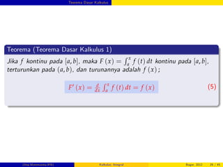Teorema Dasar Kalkulus
Teorema (Teorema Dasar Kalkulus 1)
Jika f kontinu pada [a, b], maka F (x) =
R x
a
f (t) dt kontinu pada [a, b],
terturunkan pada (a, b), dan turunannya adalah f (x) ;
F0 (x) = d
dx
R x
a
f (t) dt = f (x) (5)
(Dep.Matematika-IPB) Kalkulus: Integral Bogor, 2012 29 / 45
 