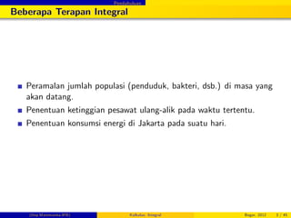Pendahuluan
Beberapa Terapan Integral
Peramalan jumlah populasi (penduduk, bakteri, dsb.) di masa yang
akan datang.
Penentuan ketinggian pesawat ulang-alik pada waktu tertentu.
Penentuan konsumsi energi di Jakarta pada suatu hari.
(Dep.Matematika-IPB) Kalkulus: Integral Bogor, 2012 3 / 45
 