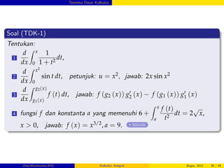Teorema Dasar Kalkulus
Soal (TDK-1)
Tentukan:
1
d
dx
Z x
0
1
1 + t2
dt,
2
d
dx
Z x2
0
sin t dt, petunjuk: u = x2, jawab: 2x sin x2
3
d
dx
Z g2(x)
g1(x)
f (t) dt, jawab: f (g2 (x)) g0
2 (x) f (g1 (x)) g0
1 (x)
4 fungsi f dan konstanta a yang memenuhi 6 +
Z x
a
f (t)
t2
dt = 2
p
x,
x > 0, jawab: f (x) = x3/2, a = 9. SOLUSI
(Dep.Matematika-IPB) Kalkulus: Integral Bogor, 2012 30 / 45
 