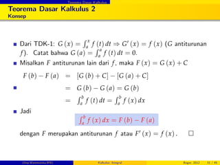 Teorema Dasar Kalkulus
Teorema Dasar Kalkulus 2
Konsep
Dari TDK-1: G (x) =
R x
a
f (t) dt ) G0 (x) = f (x) (G antiturunan
f). Catat bahwa G (a) =
R a
a
f (t) dt = 0.
Misalkan F antiturunan lain dari f, maka F (x) = G (x) + C
F (b) F (a) = [G (b) + C] [G (a) + C]
= G (b) G (a) = G (b)
=
R b
a
f (t) dt =
R b
a
f (x) dx
Jadi
R b
a
f (x) dx = F (b) F (a)
dengan F merupakan antiturunan f atau F0 (x) = f (x) .
(Dep.Matematika-IPB) Kalkulus: Integral Bogor, 2012 31 / 45
 