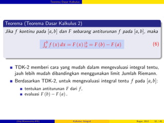 Teorema Dasar Kalkulus
Teorema (Teorema Dasar Kalkulus 2)
Jika f kontinu pada [a, b] dan F sebarang antiturunan f pada [a, b], maka
R b
a
f (x) dx = F (x) jb
a = F (b) F (a) (6)
TDK-2 memberi cara yang mudah dalam mengevaluasi integral tentu,
jauh lebih mudah dibandingkan menggunakan limit Jumlah Riemann.
Berdasarkan TDK-2, untuk mengevaluasi integral tentu f pada [a, b]:
tentukan antiturunan F dari f,
evaluasi F (b) F (a) .
(Dep.Matematika-IPB) Kalkulus: Integral Bogor, 2012 32 / 45
 