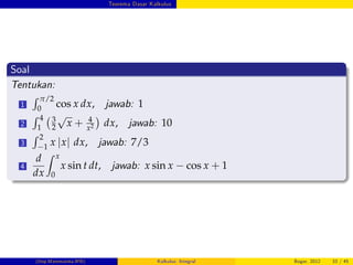 Teorema Dasar Kalkulus
Soal
Tentukan:
1
R π/2
0
cos x dx, jawab: 1
2
R 4
1
3
2
p
x + 4
x2 dx, jawab: 10
3
R 2
1
x jxj dx, jawab: 7/3
4
d
dx
Z x
0
x sin t dt, jawab: x sin x cos x + 1
(Dep.Matematika-IPB) Kalkulus: Integral Bogor, 2012 33 / 45
 