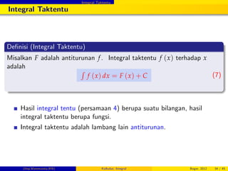 Integral Taktentu
Integral Taktentu
De…nisi (Integral Taktentu)
Misalkan F adalah antiturunan f. Integral taktentu f (x) terhadap x
adalah
R
f (x) dx = F (x) + C (7)
Hasil integral tentu (persamaan 4) berupa suatu bilangan, hasil
integral taktentu berupa fungsi.
Integral taktentu adalah lambang lain antiturunan.
(Dep.Matematika-IPB) Kalkulus: Integral Bogor, 2012 34 / 45
 