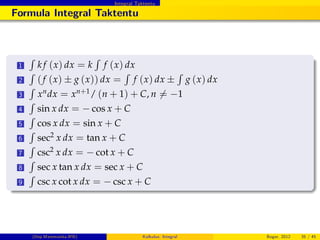 Integral Taktentu
Formula Integral Taktentu
1
R
k f (x) dx = k
R
f (x) dx
2
R
(f (x) g (x)) dx =
R
f (x) dx
R
g (x) dx
3
R
xndx = xn+1/ (n + 1) + C, n 6= 1
4
R
sin x dx = cos x + C
5
R
cos x dx = sin x + C
6
R
sec2 x dx = tan x + C
7
R
csc2 x dx = cot x + C
8
R
sec x tan x dx = sec x + C
9
R
csc x cot x dx = csc x + C
(Dep.Matematika-IPB) Kalkulus: Integral Bogor, 2012 35 / 45
 