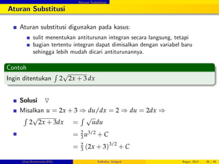 Aturan Substitusi
Aturan Substitusi
Aturan substitusi digunakan pada kasus:
sulit menentukan antiturunan integran secara langsung, tetapi
bagian tertentu integran dapat dimisalkan dengan variabel baru
sehingga lebih mudah dicari antiturunannya.
Contoh
Ingin ditentukan
R
2
p
2x + 3 dx
Solusi O
Misalkan u = 2x + 3 ) du/dx = 2 ) du = 2dx )
R
2
p
2x + 3dx =
R p
udu
= 2
3 u3/2 + C
= 2
3 (2x + 3)3/2
+ C
(Dep.Matematika-IPB) Kalkulus: Integral Bogor, 2012 36 / 45
 