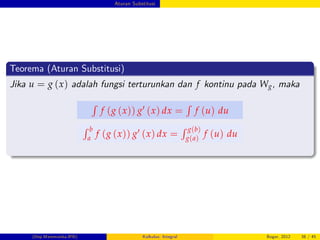 Aturan Substitusi
Teorema (Aturan Substitusi)
Jika u = g (x) adalah fungsi terturunkan dan f kontinu pada Wg, maka
R
f (g (x)) g0 (x) dx =
R
f (u) du
R b
a
f (g (x)) g0 (x) dx =
R g(b)
g(a)
f (u) du
(Dep.Matematika-IPB) Kalkulus: Integral Bogor, 2012 38 / 45
 