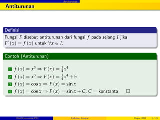 Antiturunan
Antiturunan
De…nisi
Fungsi F disebut antiturunan dari fungsi f pada selang I jika
F0 (x) = f (x) untuk 8x 2 I.
Contoh (Antiturunan)
1 f (x) = x3 ) F (x) = 1
4 x4
2 f (x) = x3 ) F (x) = 1
4 x4 + 5
3 f (x) = cos x ) F (x) = sin x
4 f (x) = cos x ) F (x) = sin x + C, C = konstanta
(Dep.Matematika-IPB) Kalkulus: Integral Bogor, 2012 4 / 45
 