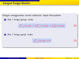 Aturan Substitusi
Integral Fungsi Simetri
Dengan menggunakan aturan substitusi, dapat ditunjukkan
1 Jika f fungsi genap, maka
R a
a
f (x) dx = 2
R 0
a
f (x) dx = 2
R a
0
f (x) dx (8)
2 Jika f fungsi ganjil, maka
R a
a
f (x) dx = 0 (9)
(Dep.Matematika-IPB) Kalkulus: Integral Bogor, 2012 40 / 45
 