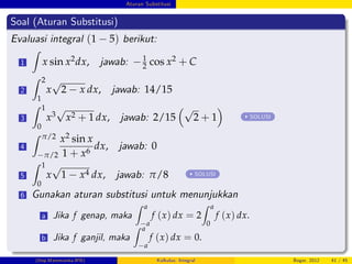 Aturan Substitusi
Soal (Aturan Substitusi)
Evaluasi integral (1 5) berikut:
1
Z
x sin x2dx, jawab: 1
2 cos x2 + C
2
Z 2
1
x
p
2 x dx, jawab: 14/15
3
Z 1
0
x3
p
x2 + 1 dx, jawab: 2/15
p
2 + 1 SOLUSI
4
Z π/2
π/2
x2 sin x
1 + x6
dx, jawab: 0
5
Z 1
0
x
p
1 x4 dx, jawab: π/8 SOLUSI
6 Gunakan aturan substitusi untuk menunjukkan
a Jika f genap, maka
Z a
a
f (x) dx = 2
Z a
0
f (x) dx.
b Jika f ganjil, maka
Z a
a
f (x) dx = 0.
(Dep.Matematika-IPB) Kalkulus: Integral Bogor, 2012 41 / 45
 
