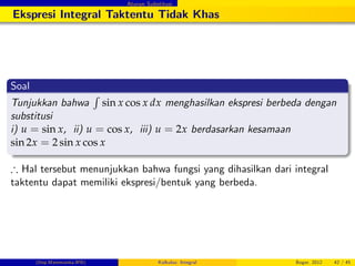 Aturan Substitusi
Ekspresi Integral Taktentu Tidak Khas
Soal
Tunjukkan bahwa
R
sin x cos x dx menghasilkan ekspresi berbeda dengan
substitusi
i) u = sin x, ii) u = cos x, iii) u = 2x berdasarkan kesamaan
sin 2x = 2 sin x cos x
) Hal tersebut menunjukkan bahwa fungsi yang dihasilkan dari integral
taktentu dapat memiliki ekspresi/bentuk yang berbeda.
(Dep.Matematika-IPB) Kalkulus: Integral Bogor, 2012 42 / 45
 