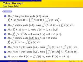 Telaah Konsep
Telaah Konsep I
Kuis Benar-Salah
JAWABAN
1 Jika f dan g kontinu pada [a, b], maka
R b
a
f (x) g (x) dx =
R b
a
f (x) dx
R b
a
g (x) dx .
2 Jika f kontinu pada [a, b], maka
R b
a
x f (x) dx = x
R b
a
f (x) dx.
3 Jika
R b
a
f (x) dx = 0, maka f (x) = 0, x 2 [a, b] .
4 Jika
R b
a [f (x)]2
dx = 0, maka f (x) = 0, x 2 [a, b] .
5 Jika f kontinu pada [a, b] dan f (x) 0, maka
R b
a
p
f (x) dx =
qR b
a
f (x) dx
6 Jika f (x) g (x) pada [a, b], maka
R b
a jf (x)j dx
R b
a jg (x)j dx.
7 Jika f (x) g (x) pada [a, b], maka
R b
a
f (x) dx
R b
a
g (x) dx .
8 Jika a > x dan F (x) =
R x
a
f (t) dt, maka F0 (x) = f (x) .
(Dep.Matematika-IPB) Kalkulus: Integral Bogor, 2012 43 / 45
 