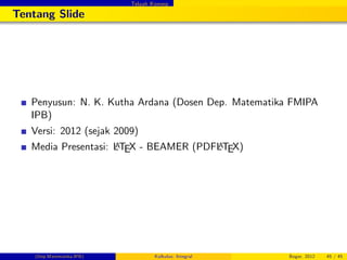 Telaah Konsep
Tentang Slide
Penyusun: N. K. Kutha Ardana (Dosen Dep. Matematika FMIPA
IPB)
Versi: 2012 (sejak 2009)
Media Presentasi: LATEX - BEAMER (PDFLATEX)
(Dep.Matematika-IPB) Kalkulus: Integral Bogor, 2012 45 / 45
 