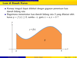 Luas di Bawah Kurva
Luas di Bawah Kurva
Konsep integral dapat didekati dengan gagasan penentuan luas
daerah bidang rata
Bagaimana menentukan luas daerah bidang rata S yang dibatasi oleh:
kurva y = f (x) 0, sumbu x, garis x = a, x = b ?
(Dep.Matematika-IPB) Kalkulus: Integral Bogor, 2012 7 / 45
 