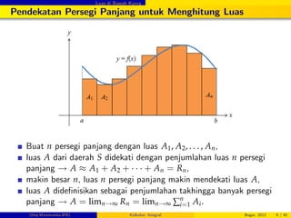 Luas di Bawah Kurva
Pendekatan Persegi Panjang untuk Menghitung Luas
Buat n persegi panjang dengan luas A1, A2, . . . , An,
luas A dari daerah S didekati dengan penjumlahan luas n persegi
panjang ! A A1 + A2 + + An = Rn,
makin besar n, luas n persegi panjang makin mendekati luas A,
luas A dide…nisikan sebagai penjumlahan takhingga banyak persegi
panjang ! A = limn!∞ Rn = limn!∞ ∑n
i=1 Ai.
(Dep.Matematika-IPB) Kalkulus: Integral Bogor, 2012 9 / 45
 