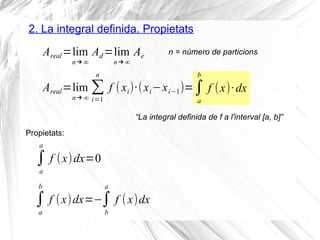 2. La integral definida. Propietats
Areal=lim
n →∞
Ad =lim
n →∞
Ae
Propietats:
n = número de particions
Areal=lim
n →∞
∑
i=1
n
f (xi)·(xi−xi−1)=∫
a
b
f (x)·dx
“La integral definida de f a l'interval [a, b]”
∫
a
a
f (x)dx=0
∫
a
b
f (x)dx=−∫
b
a
f (x)dx
 