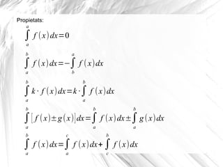 Propietats:
∫
a
a
f (x)dx=0
∫
a
b
f (x)dx=−∫
b
a
f (x)dx
∫
a
b
k · f (x)dx=k ·∫
a
b
f (x)dx
∫
a
b
[ f (x)±g(x)]dx=∫
a
b
f (x)dx±∫
a
b
g(x)dx
∫
a
b
f (x)dx=∫
a
c
f (x)dx+∫
c
b
f (x)dx
 