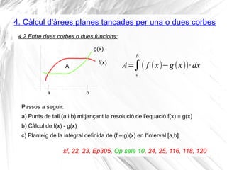 4. Càlcul d'àrees planes tancades per una o dues corbes
A=∫
a
b
( f (x)−g(x))·dx
4.2 Entre dues corbes o dues funcions:
A
ba
f(x)
g(x)
Passos a seguir:
a) Punts de tall (a i b) mitjançant la resolució de l'equació f(x) = g(x)
b) Càlcul de f(x) - g(x)
c) Planteig de la integral definida de (f – g)(x) en l'interval [a,b]
sf, 22, 23, Ep305, Op sele 10, 24, 25, 116, 118, 120
 