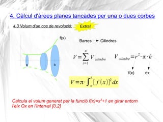 4. Càlcul d'àrees planes tancades per una o dues corbes
V =π·∫a
b
[ f (x)]2
dx
4.3 Volum d'un cos de revolució:
ba
f(x)
Barres
Calcula el volum generat per la funció f(x)=x3
+1 en girar entorn
l'eix Ox en l'interval [0,2]
Extra!
Cilindres
V =∑
i=1
n
V cilindre
V cilindre=r
2
·π·h
f(x) dx
 