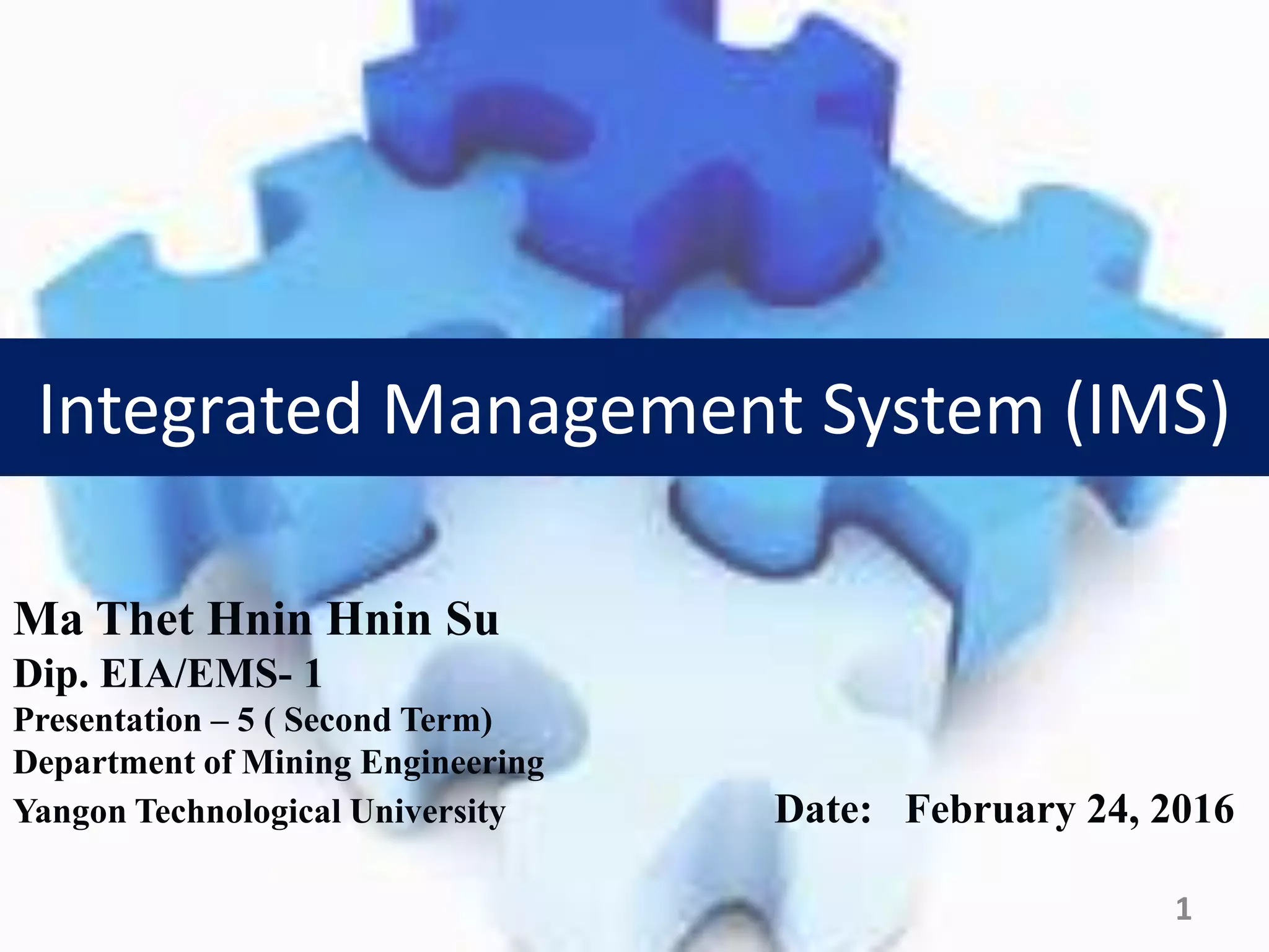 Ma Thet Hnin Hnin Su
Dip. EIA/EMS- 1
Presentation – 5 ( Second Term)
Department of Mining Engineering
Yangon Technological University Date: February 24, 2016
1
Integrated Management System (IMS)
 