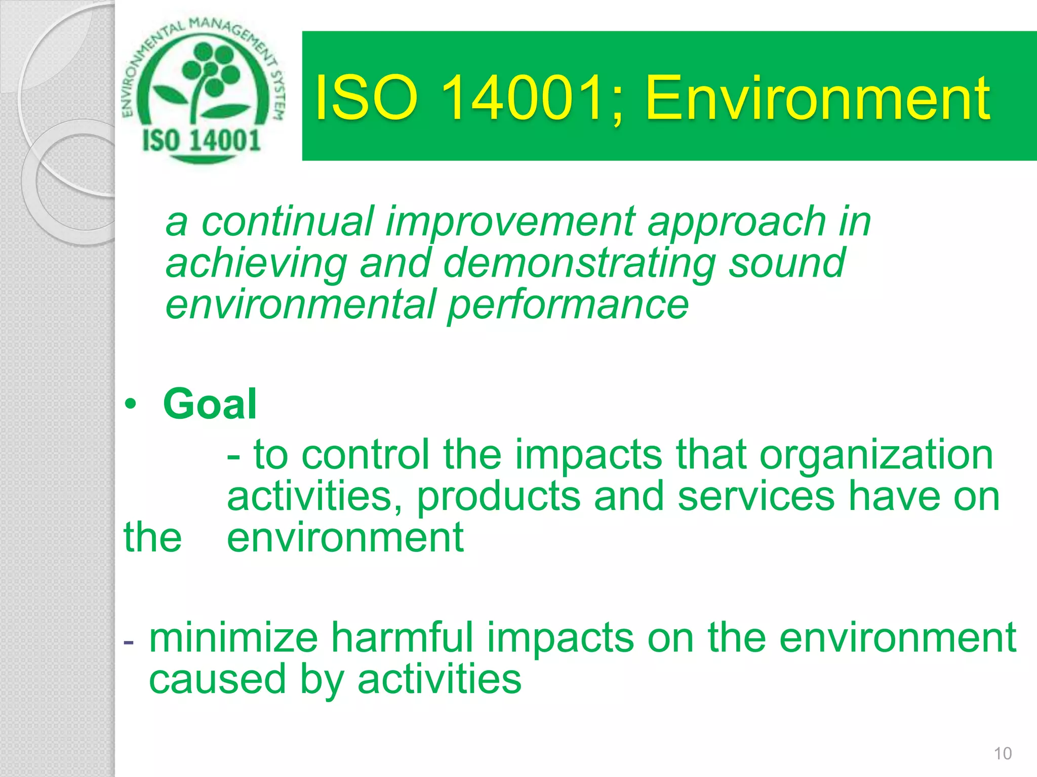 ISO 14001; Environment
a continual improvement approach in
achieving and demonstrating sound
environmental performance
• Goal
- to control the impacts that organization
activities, products and services have on
the environment
- minimize harmful impacts on the environment
caused by activities
10
 