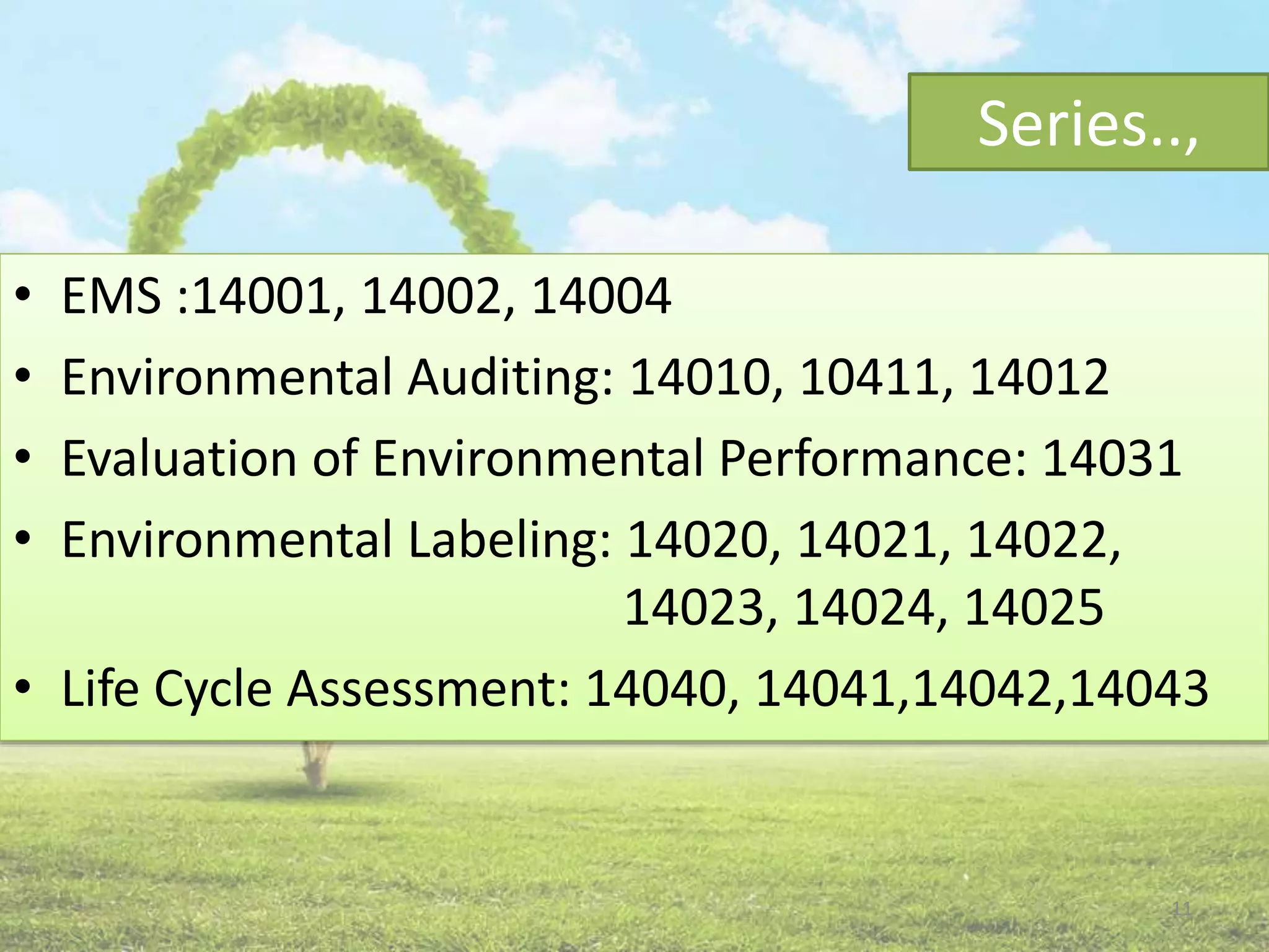 Series..,
• EMS :14001, 14002, 14004
• Environmental Auditing: 14010, 10411, 14012
• Evaluation of Environmental Performance: 14031
• Environmental Labeling: 14020, 14021, 14022,
14023, 14024, 14025
• Life Cycle Assessment: 14040, 14041,14042,14043
11
 