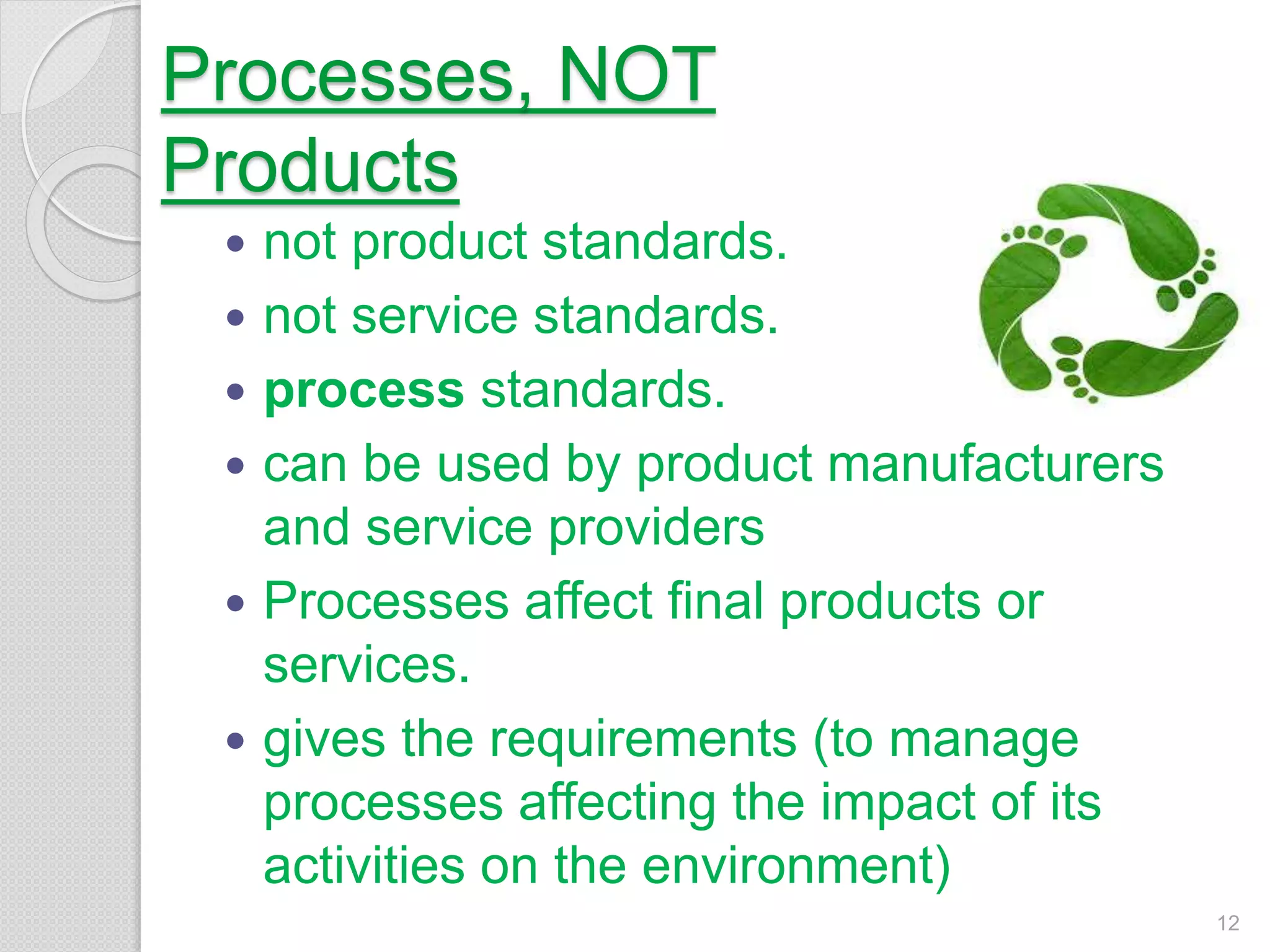 Processes, NOT
Products
 not product standards.
 not service standards.
 process standards.
 can be used by product manufacturers
and service providers
 Processes affect final products or
services.
 gives the requirements (to manage
processes affecting the impact of its
activities on the environment)
12
 