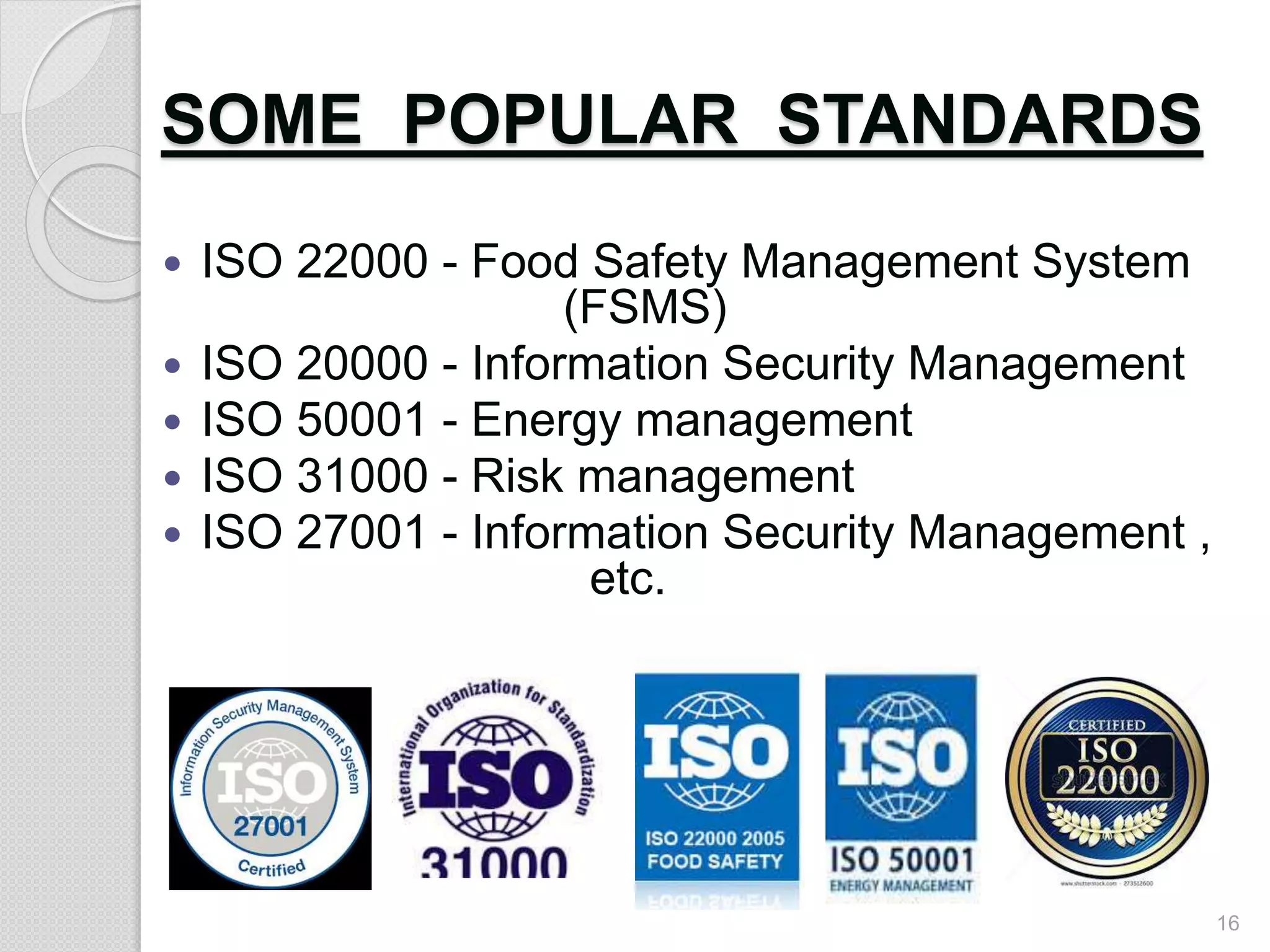 SOME POPULAR STANDARDS
 ISO 22000 - Food Safety Management System
(FSMS)
 ISO 20000 - Information Security Management
 ISO 50001 - Energy management
 ISO 31000 - Risk management
 ISO 27001 - Information Security Management ,
etc.
16
 