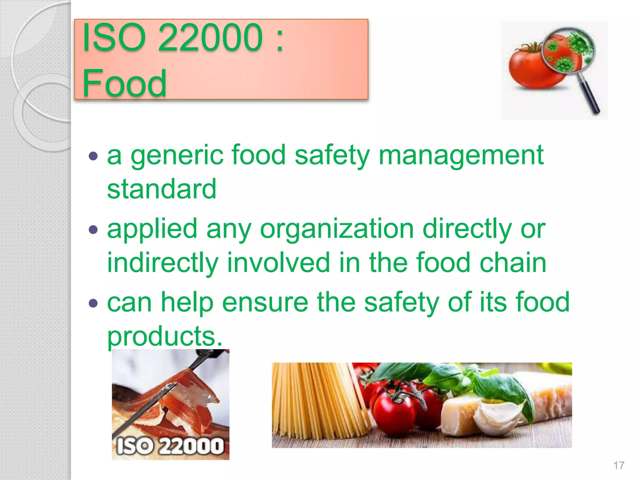 ISO 22000 :
Food
 a generic food safety management
standard
 applied any organization directly or
indirectly involved in the food chain
 can help ensure the safety of its food
products.
17
 
