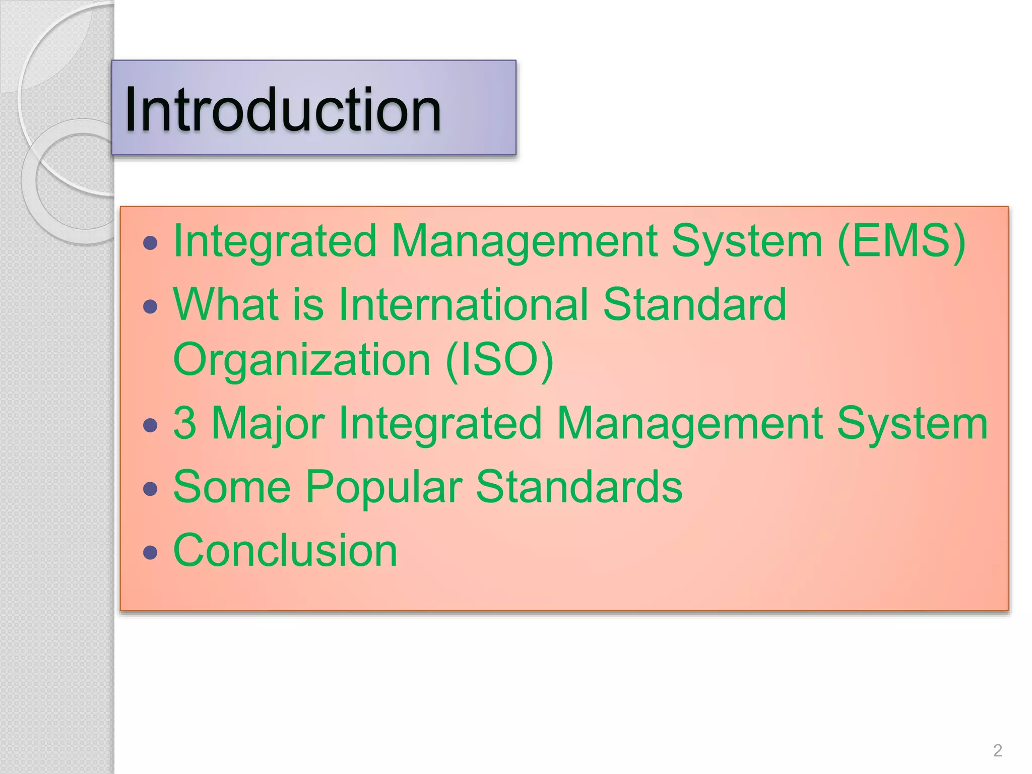 Introduction
 Integrated Management System (EMS)
 What is International Standard
Organization (ISO)
 3 Major Integrated Management System
 Some Popular Standards
 Conclusion
2
 