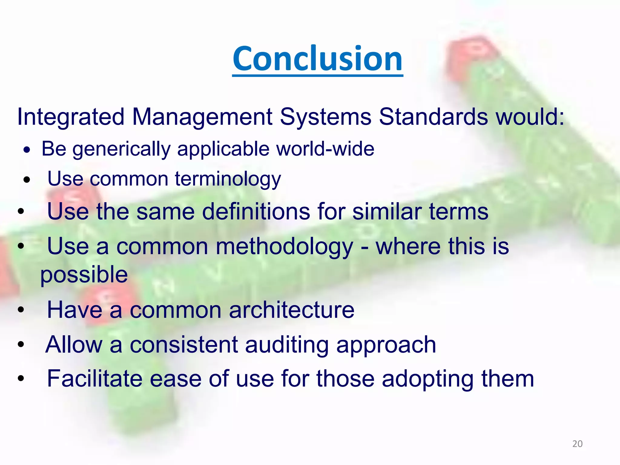Conclusion
Integrated Management Systems Standards would:
 Be generically applicable world-wide
 Use common terminology
• Use the same definitions for similar terms
• Use a common methodology - where this is
possible
• Have a common architecture
• Allow a consistent auditing approach
• Facilitate ease of use for those adopting them
20
 