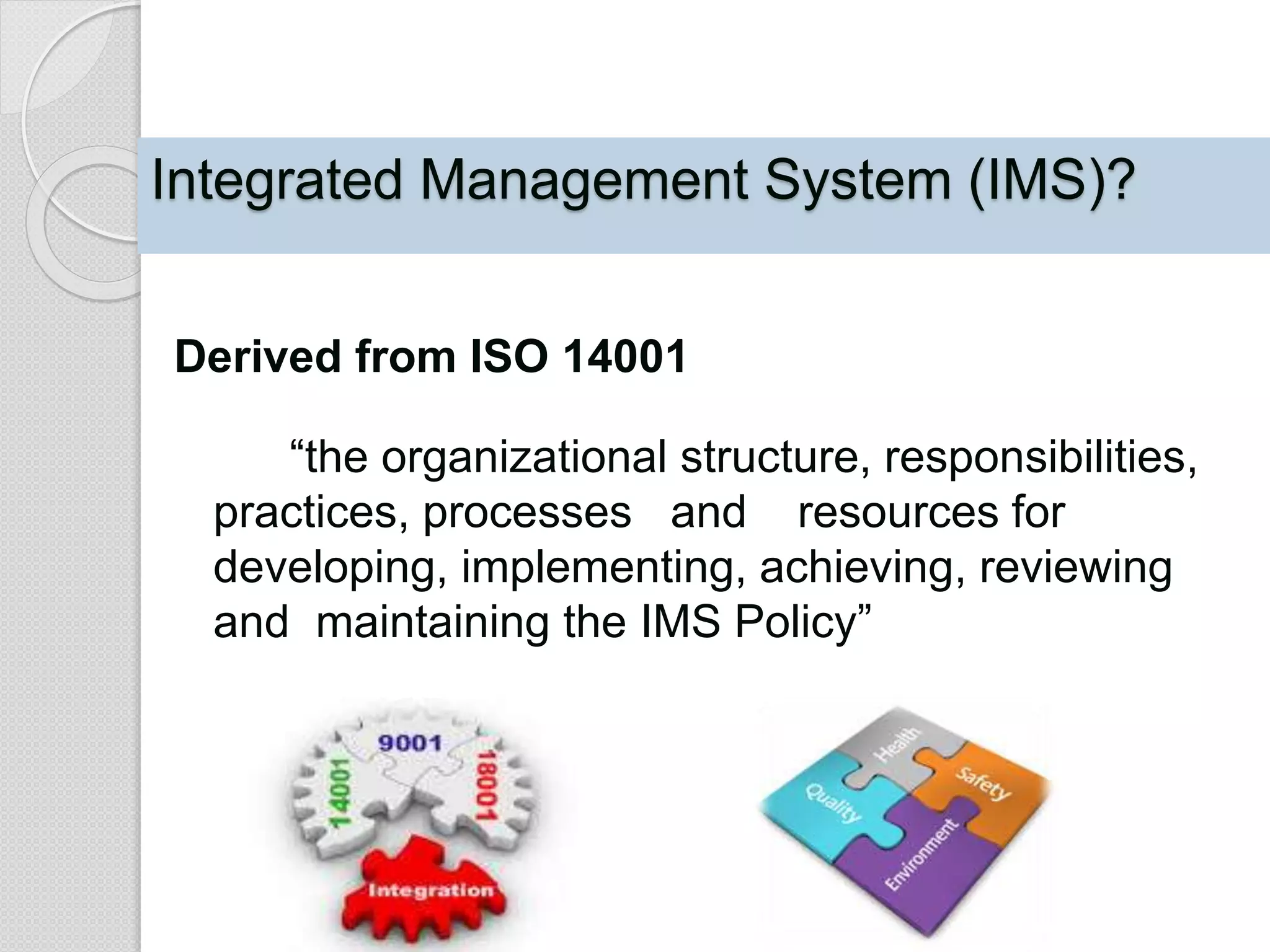 Integrated Management System (IMS)?
Derived from ISO 14001
“the organizational structure, responsibilities,
practices, processes and resources for
developing, implementing, achieving, reviewing
and maintaining the IMS Policy”
 