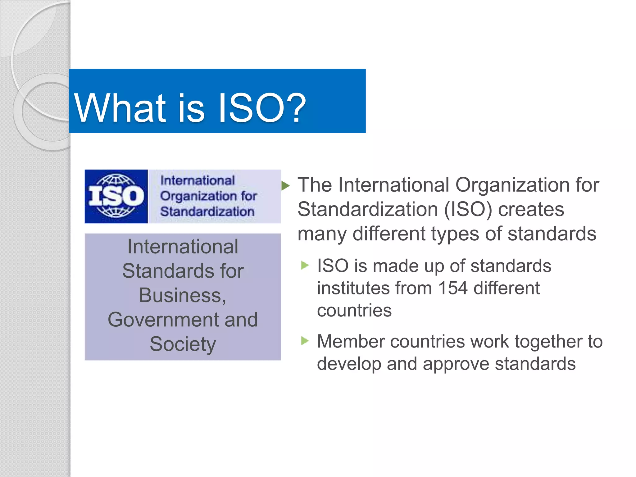 What is ISO?
The International Organization for
Standardization (ISO) creates
many different types of standards
ISO is made up of standards
institutes from 154 different
countries
Member countries work together to
develop and approve standards
International
Standards for
Business,
Government and
Society
 