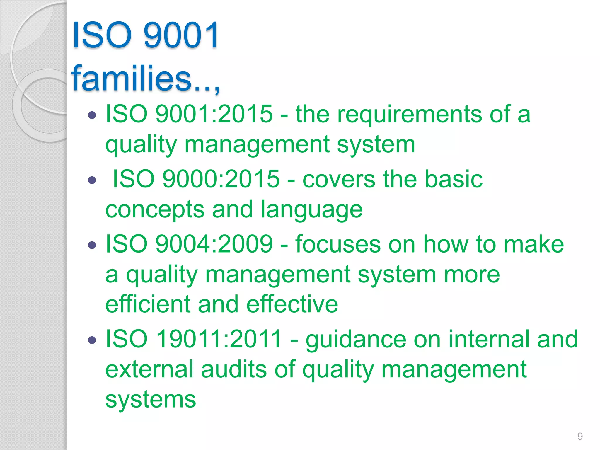 ISO 9001
families..,
 ISO 9001:2015 - the requirements of a
quality management system
 ISO 9000:2015 - covers the basic
concepts and language
 ISO 9004:2009 - focuses on how to make
a quality management system more
efficient and effective
 ISO 19011:2011 - guidance on internal and
external audits of quality management
systems
9
 
