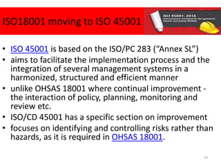 ISO18001 moving to ISO 45001
• ISO 45001 is based on the ISO/PC 283 (“Annex SL”)
• aims to facilitate the implementation process and the
integration of several management systems in a
harmonized, structured and efficient manner
• unlike OHSAS 18001 where continual improvement -
the interaction of policy, planning, monitoring and
review etc.
• ISO/CD 45001 has a specific section on improvement
• focuses on identifying and controlling risks rather than
hazards, as it is required in OHSAS 18001.
14
 