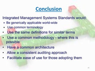 Conclusion
Integrated Management Systems Standards would:
 Be generically applicable world-wide
 Use common terminology
• Use the same definitions for similar terms
• Use a common methodology - where this is
possible
• Have a common architecture
• Allow a consistent auditing approach
• Facilitate ease of use for those adopting them
20
 