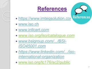 References
 https://www.imteqsolution.com
 www.iso.ch
 www.intlcert.com
 www.iso.org/iso/catalogue.com
 www.bsigroup.com/.../BSI-
ISO45001.com
 https://www.linkedin.com/.../iso-
international-organization
 www.iso.org/tc176/sc2/public
21
 