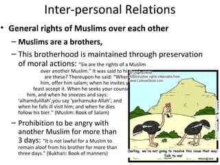 Inter-personal Relations
• General rights of Muslims over each other
– Muslims are a brothers,
– This brotherhood is maintained through preservation
of moral actions: “Six are the rights of a Muslim
over another Muslim.” It was said to him, what
are these? Thereupon he said: “When you meet
him, offer him salam; when he invites you to a
feast accept it. When he seeks your counsel give
him, and when he sneezes and says:
‘alhamdulillah’,you say ‘yarhamuka Allah’; and
when he falls ill visit him; and when he dies
follow his bier.” (Muslim: Book of Salam)
– Prohibition to be angry with
another Muslim for more than
3 days: “It is not lawful for a Muslim to
remain aloof from his brother for more than
three days.” (Bukhari: Book of manners)
 