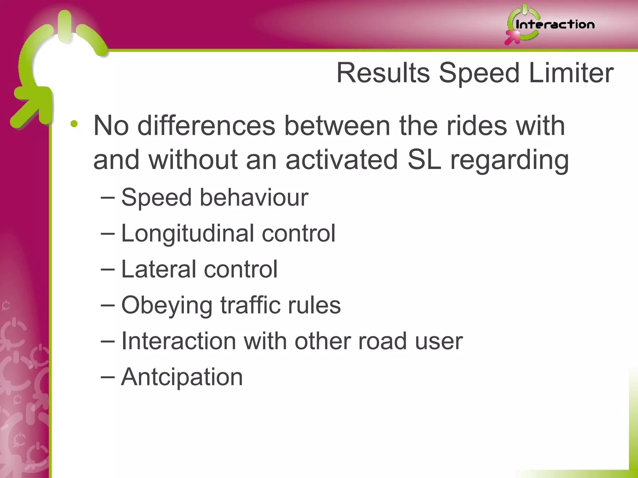 Results Speed Limiter
• No differences between the rides with
  and without an activated SL regarding
  – Speed behaviour
  – Longitudinal control
  – Lateral control
  – Obeying traffic rules
  – Interaction with other road user
  – Antcipation
 