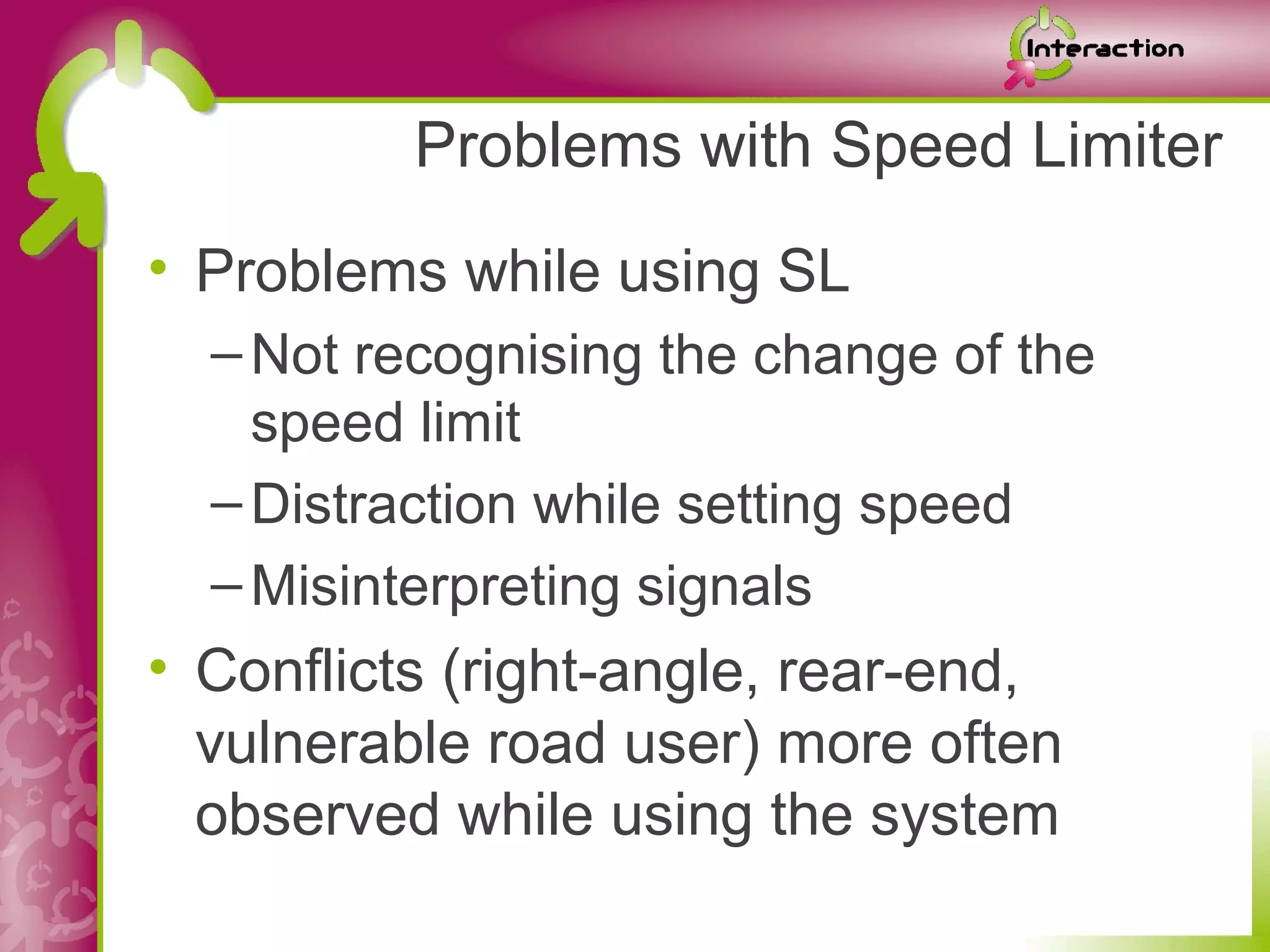 Problems with Speed Limiter
• Problems while using SL
  – Not recognising the change of the
    speed limit
  – Distraction while setting speed
  – Misinterpreting signals
• Conflicts (right-angle, rear-end,
  vulnerable road user) more often
  observed while using the system
 